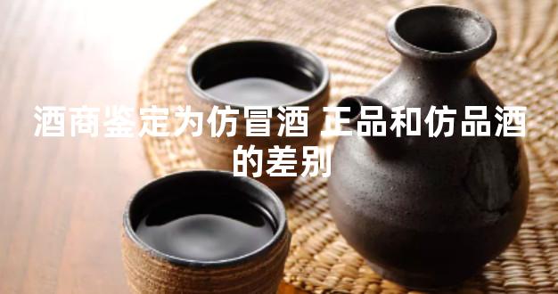 酒商鉴定为仿冒酒 正品和仿品酒的差别